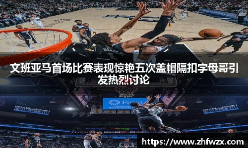 文班亚马首场比赛表现惊艳五次盖帽隔扣字母哥引发热烈讨论